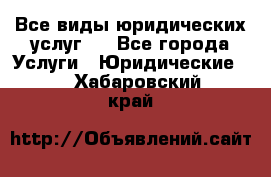 Все виды юридических услуг.  - Все города Услуги » Юридические   . Хабаровский край